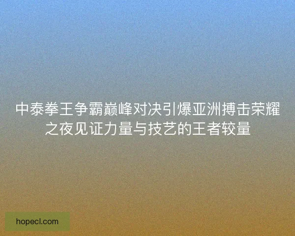 中泰拳王争霸巅峰对决引爆亚洲搏击荣耀之夜见证力量与技艺的王者较量