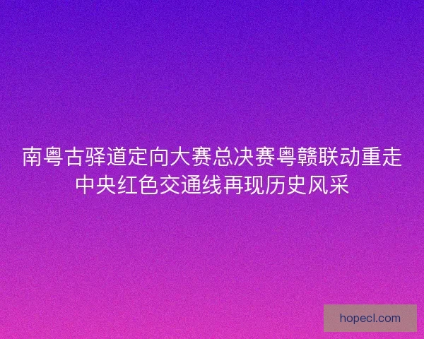 南粤古驿道定向大赛总决赛粤赣联动重走中央红色交通线再现历史风采