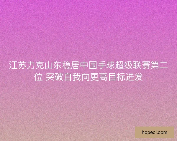 江苏力克山东稳居中国手球超级联赛第二位 突破自我向更高目标进发