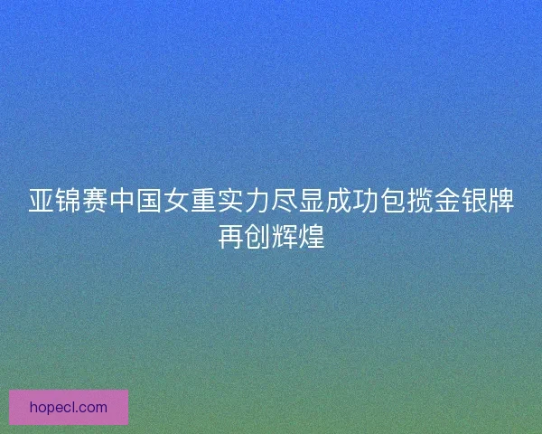 亚锦赛中国女重实力尽显成功包揽金银牌再创辉煌