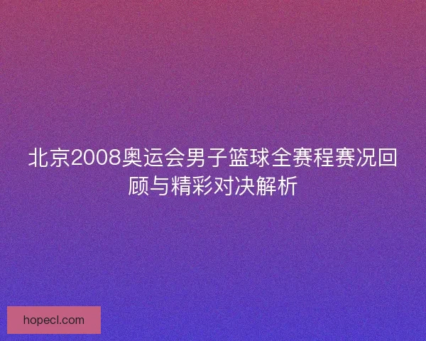 北京2008奥运会男子篮球全赛程赛况回顾与精彩对决解析 北京2008奥运会男子篮球全赛程赛况回顾与精彩对决解析