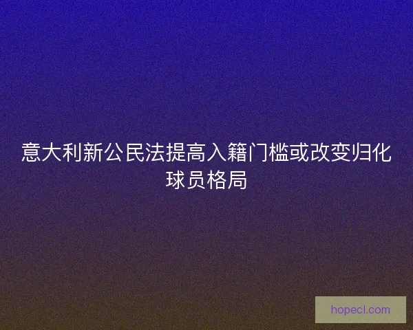 意大利新公民法提高入籍门槛或改变归化球员格局