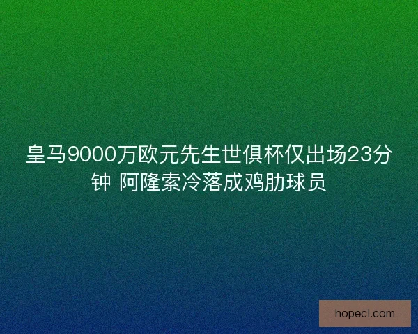 皇马9000万欧元先生世俱杯仅出场23分钟 阿隆索冷落成鸡肋球员