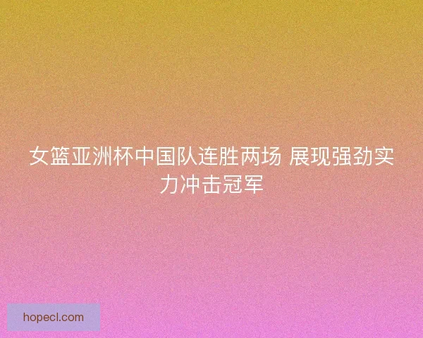 女篮亚洲杯中国队连胜两场 展现强劲实力冲击冠军