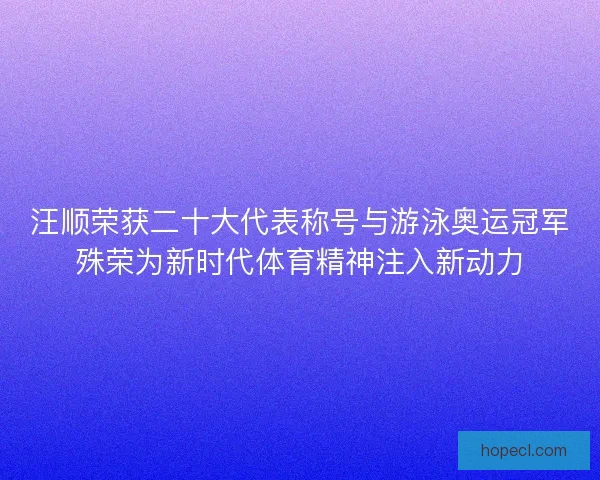 汪顺荣获二十大代表称号与游泳奥运冠军殊荣为新时代体育精神注入新动力