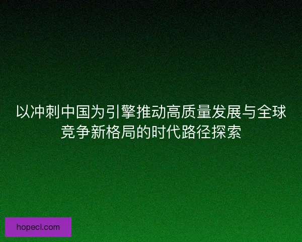 以冲刺中国为引擎推动高质量发展与全球竞争新格局的时代路径探索