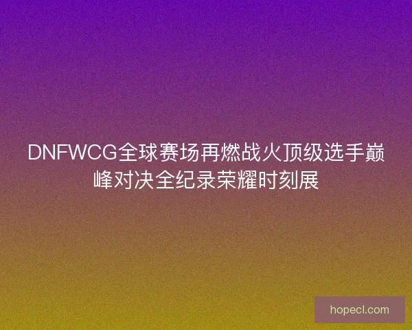 DNFWCG全球赛场再燃战火顶级选手巅峰对决全纪录荣耀时刻展 DNFWCG全球赛场再燃战火顶级选手巅峰对决全纪录荣耀时刻展