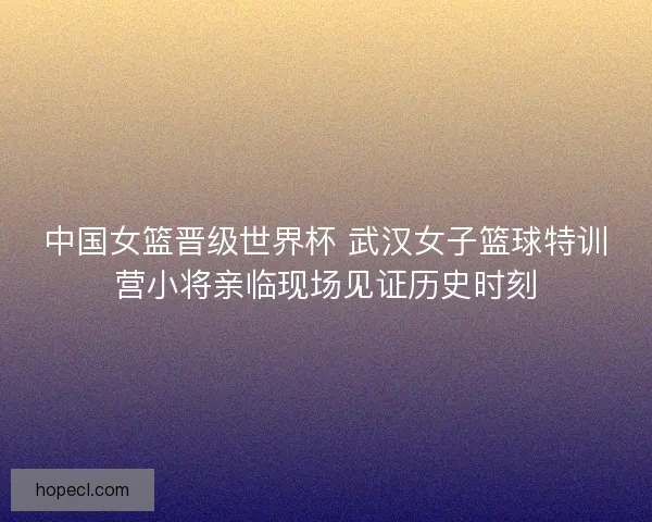 中国女篮晋级世界杯 武汉女子篮球特训营小将亲临现场见证历史时刻