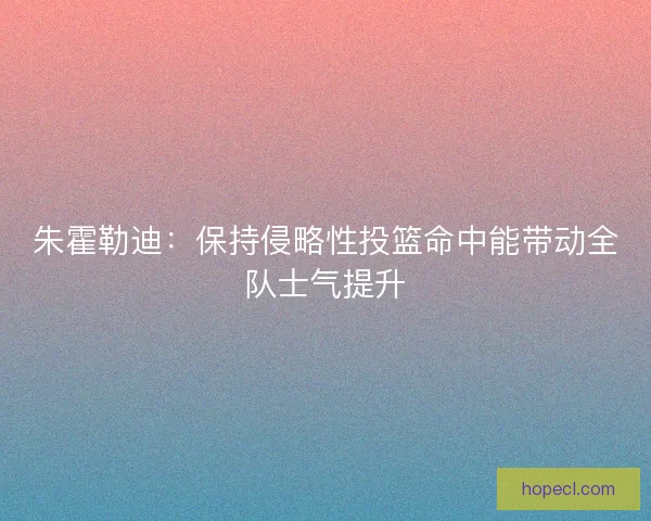 朱霍勒迪：保持侵略性投篮命中能带动全队士气提升