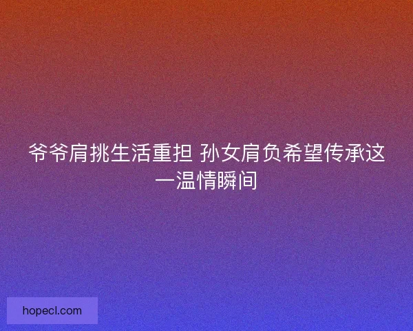 爷爷肩挑生活重担 孙女肩负希望传承这一温情瞬间 爷爷肩挑生活重担 孙女肩负希望传承这一温情瞬间