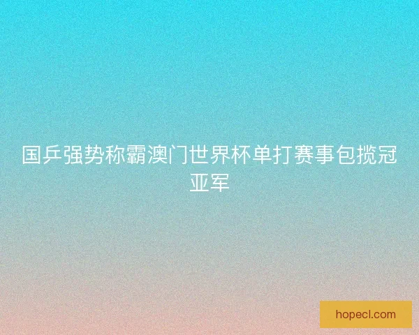国乒强势称霸澳门世界杯单打赛事包揽冠亚军